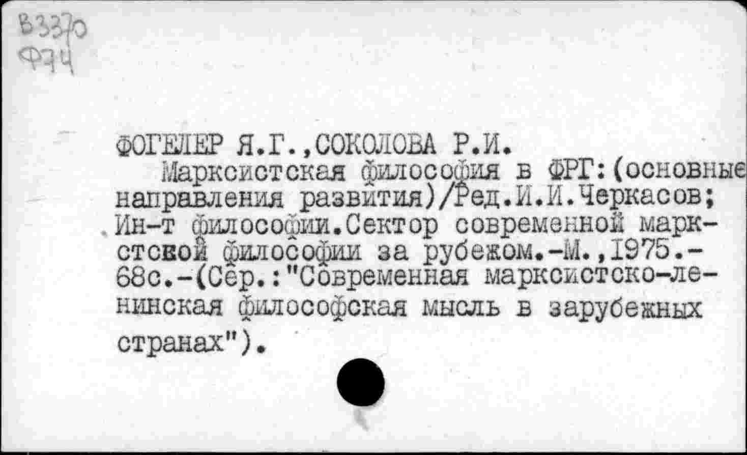 ﻿ФОГЕЛЕР Я.Г.,СОКОЛОВА Р.И.
Марксистская философия б ФРГ:(основные направления развития)/гед.И.И.Черкас ов; Ин-т философии.Сектор современной марк-стсвой философии за рубежом.-Ы.,1975.-68с.-(Сер.:"Современная марксистско-ленинская философская мысль в зарубежных странах").